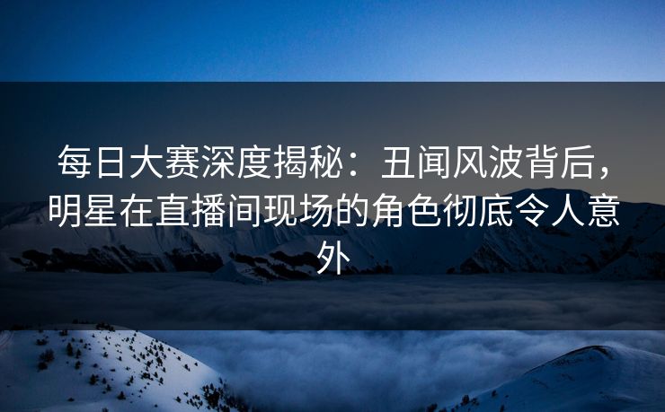 每日大赛深度揭秘：丑闻风波背后，明星在直播间现场的角色彻底令人意外