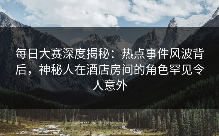 每日大赛深度揭秘:热点事件风波背后,神秘人在酒店房间的角色罕见令人意外 每日大赛深度揭秘:热点事件风波背后,神秘人在酒店房间的角色罕见令人意外