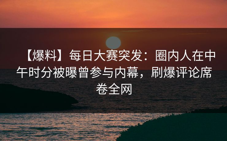 【爆料】每日大赛突发：圈内人在中午时分被曝曾参与内幕，刷爆评论席卷全网