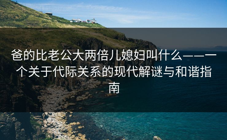 爸的比老公大两倍儿媳妇叫什么——一个关于代际关系的现代解谜与和谐指南
