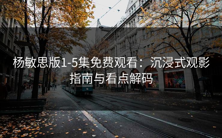 杨敏思版1-5集免费观看：沉浸式观影指南与看点解码
