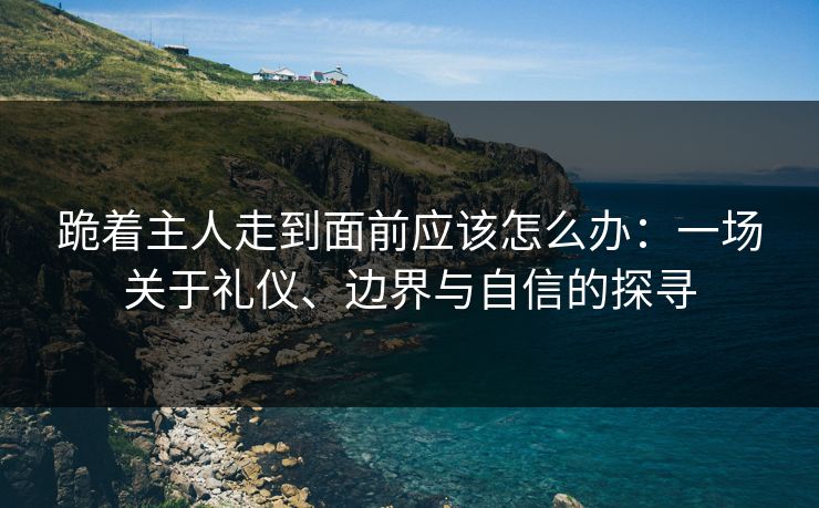 跪着主人走到面前应该怎么办：一场关于礼仪、边界与自信的探寻