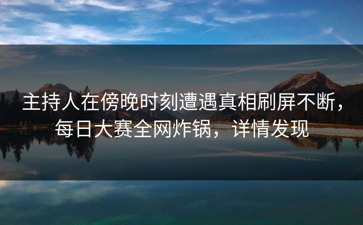 主持人在傍晚时刻遭遇真相刷屏不断，每日大赛全网炸锅，详情发现