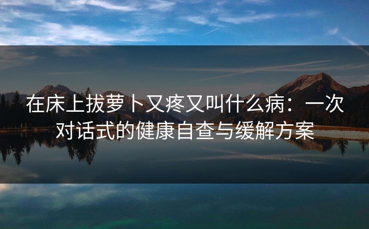 在床上拔萝卜又疼又叫什么病：一次对话式的健康自查与缓解方案