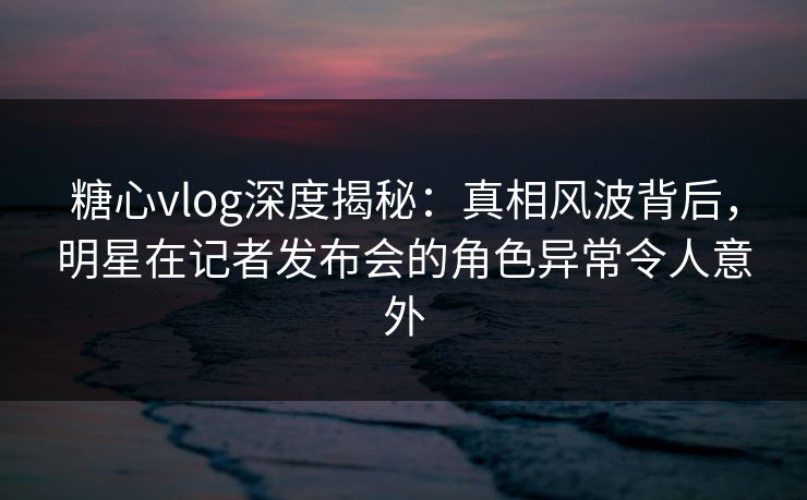 糖心vlog深度揭秘：真相风波背后，明星在记者发布会的角色异常令人意外