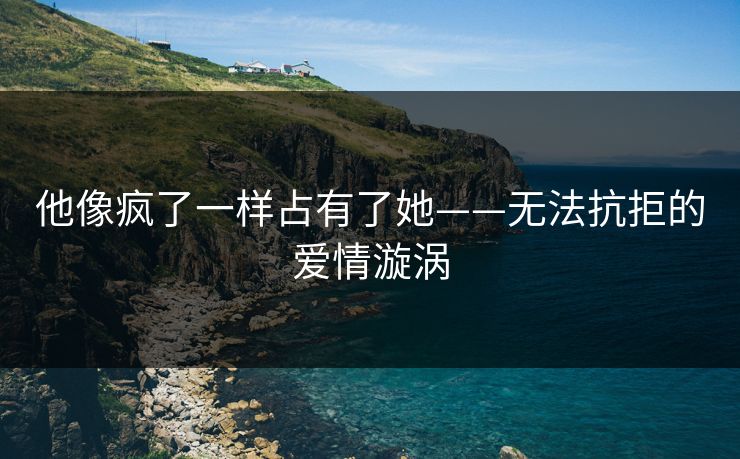 他像疯了一样占有了她——无法抗拒的爱情漩涡