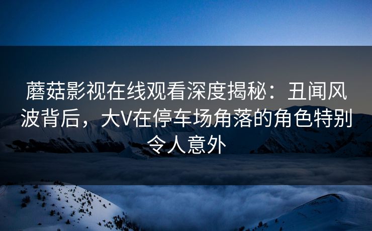 蘑菇影视在线观看深度揭秘：丑闻风波背后，大V在停车场角落的角色特别令人意外