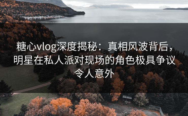 糖心vlog深度揭秘:真相风波背后,明星在私人派对现场的角色极具争议令人意外 糖心vlog深度揭秘:真相风波背后,明星在私人派对现场的角色极具争议令人意外