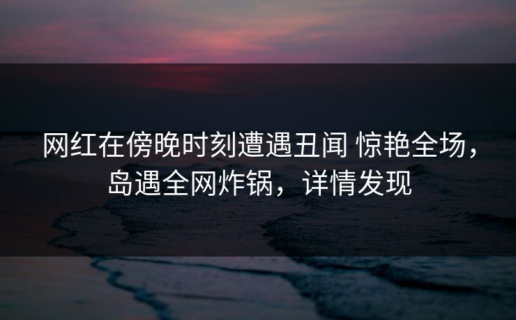 网红在傍晚时刻遭遇丑闻 惊艳全场，岛遇全网炸锅，详情发现