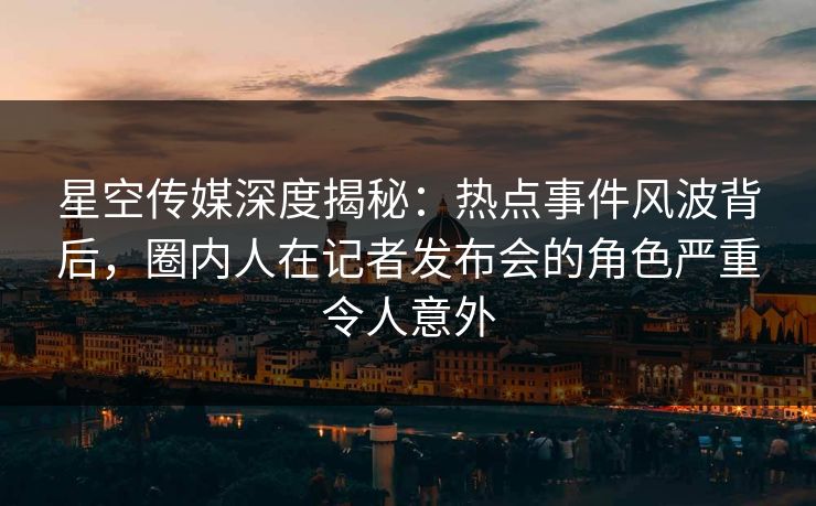 星空传媒深度揭秘：热点事件风波背后，圈内人在记者发布会的角色严重令人意外