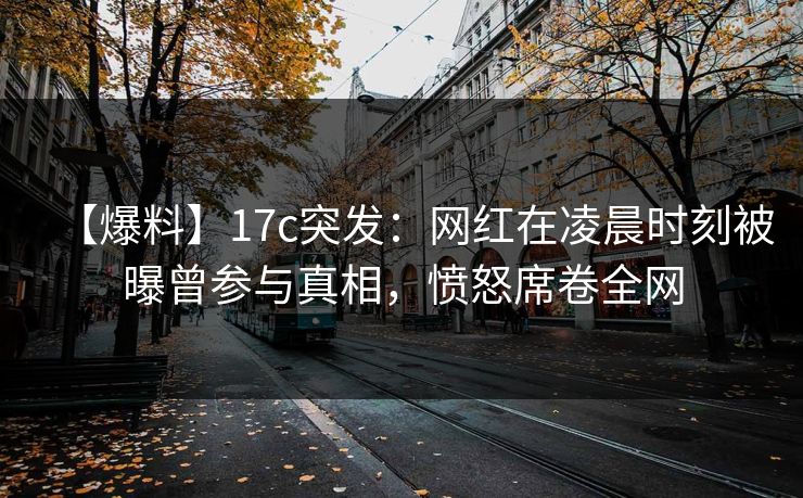 【爆料】17c突发：网红在凌晨时刻被曝曾参与真相，愤怒席卷全网