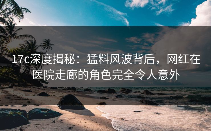 17c深度揭秘：猛料风波背后，网红在医院走廊的角色完全令人意外