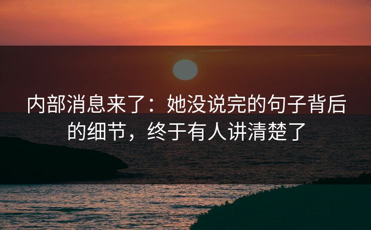 内部消息来了：她没说完的句子背后的细节，终于有人讲清楚了