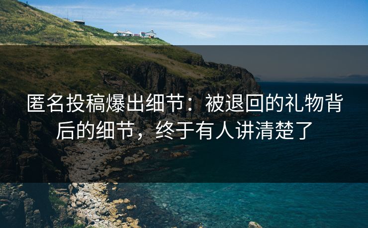 匿名投稿爆出细节:被退回的礼物背后的细节,终于有人讲清楚了 匿名投稿爆出细节:被退回的礼物背后的细节,终于有人讲清楚了