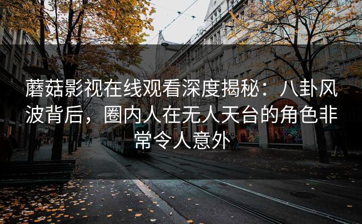 蘑菇影视在线观看深度揭秘:八卦风波背后,圈内人在无人天台的角色非常令人意外 蘑菇影视在线观看深度揭秘:八卦风波背后,圈内人在无人天台的角色非常令人意外
