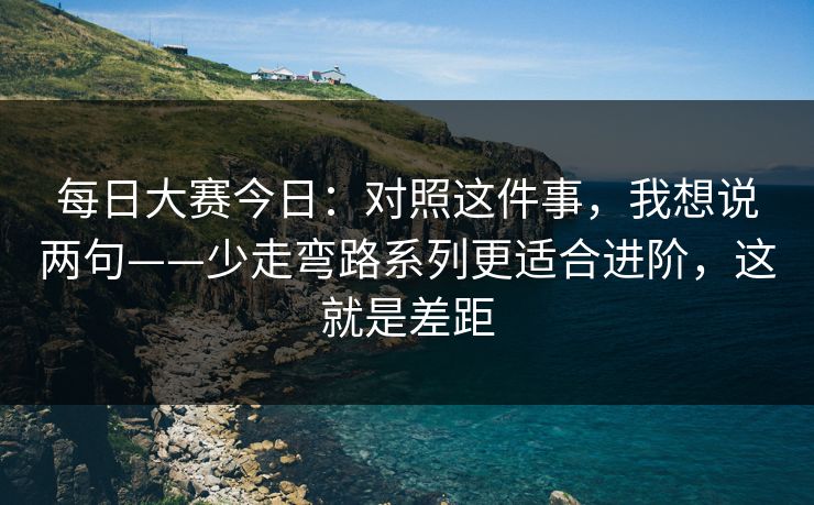 每日大赛今日:对照这件事,我想说两句——少走弯路系列更适合进阶,这就是差距 每日大赛今日:对照这件事,我想说两句——少走弯路系列更适合进阶,这就是差距