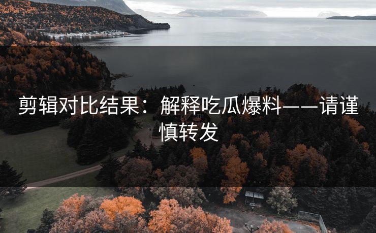 剪辑对比结果:解释吃瓜爆料——请谨慎转发 剪辑对比结果:解释吃瓜爆料——请谨慎转发