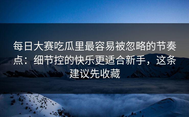 每日大赛吃瓜里最容易被忽略的节奏点：细节控的快乐更适合新手，这条建议先收藏