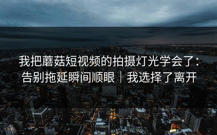 我把蘑菇短视频的拍摄灯光学会了:告别拖延瞬间顺眼|我选择了离开 我把蘑菇短视频的拍摄灯光学会了:告别拖延瞬间顺眼|我选择了离开