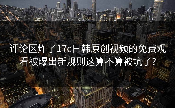 评论区炸了17c日韩原创视频的免费观看被曝出新规则这算不算被坑了? 评论区炸了17c日韩原创视频的免费观看被曝出新规则这算不算被坑了?