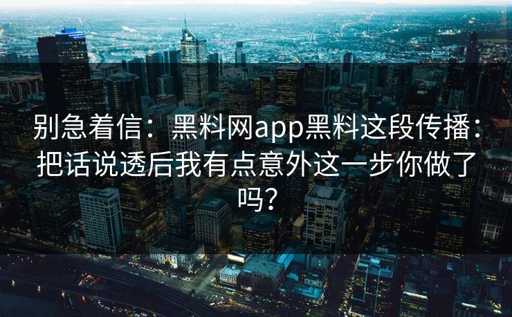 别急着信：黑料网app黑料这段传播：把话说透后我有点意外这一步你做了吗？