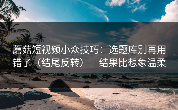 蘑菇短视频小众技巧:选题库别再用错了(结尾反转)|结果比想象温柔 蘑菇短视频小众技巧:选题库别再用错了(结尾反转)|结果比想象温柔